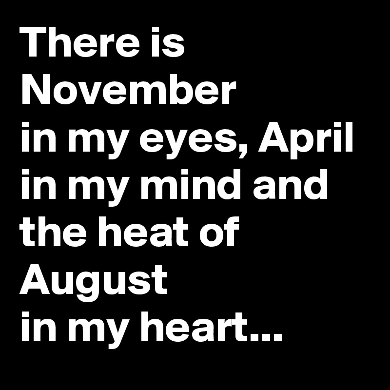 There is November 
in my eyes, April 
in my mind and the heat of August 
in my heart...