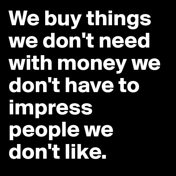 We buy things we don't need with money we don't have to impress people we don't like.