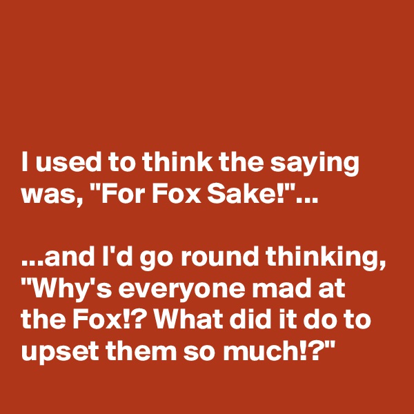



I used to think the saying was, "For Fox Sake!"...

...and I'd go round thinking, 
"Why's everyone mad at the Fox!? What did it do to upset them so much!?"