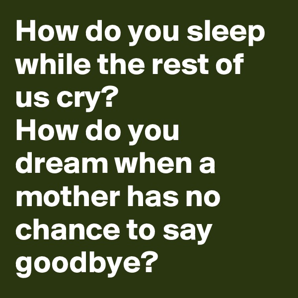 How do you sleep while the rest of us cry? 
How do you dream when a mother has no chance to say goodbye?