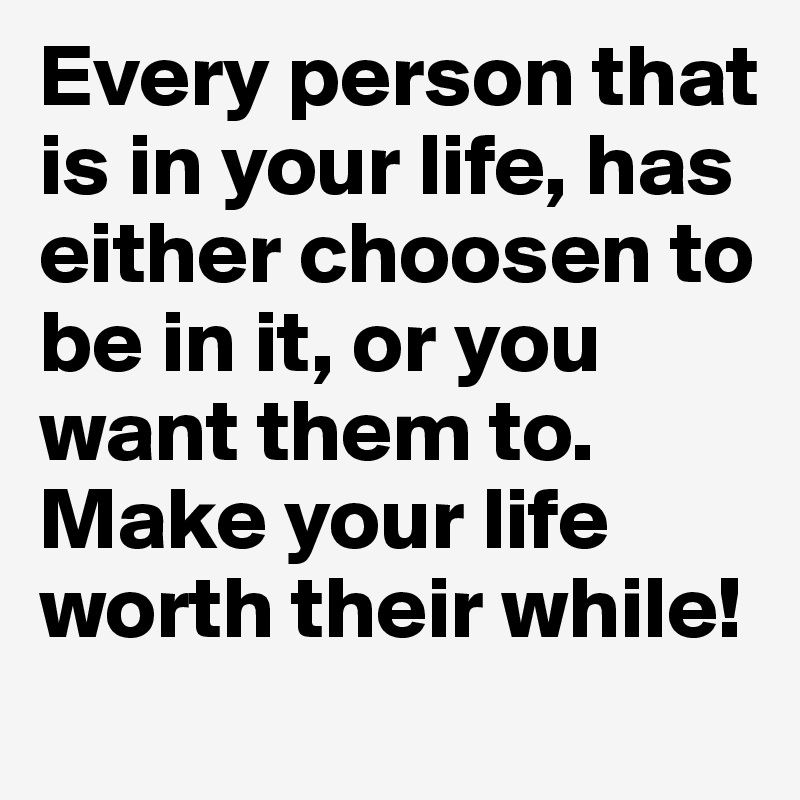 Every person that is in your life, has either choosen to be in it, or you want them to.
Make your life worth their while! 