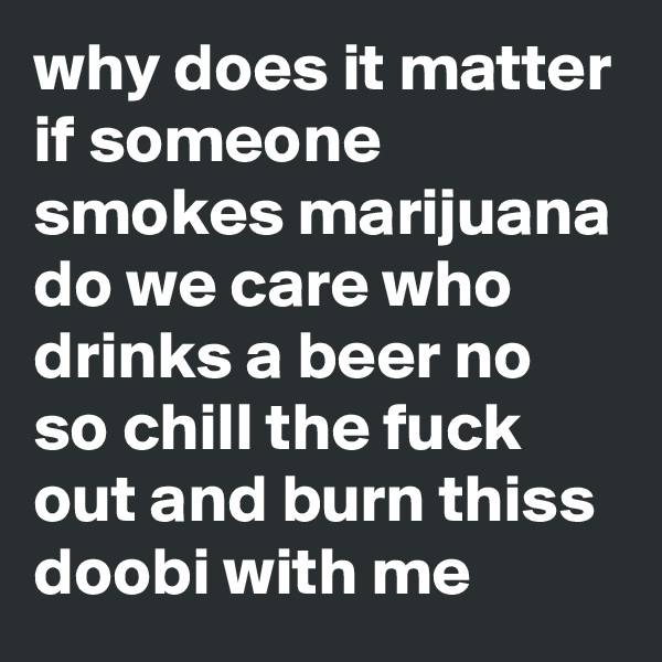 why does it matter if someone smokes marijuana do we care who drinks a beer no so chill the fuck out and burn thiss doobi with me 