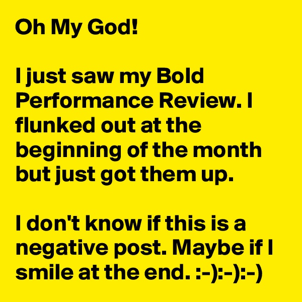 Oh My God!

I just saw my Bold Performance Review. I flunked out at the beginning of the month but just got them up.

I don't know if this is a negative post. Maybe if I smile at the end. :-):-):-)