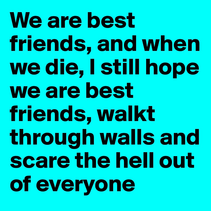 We are best friends, and when we die, I still hope we are best friends, walkt through walls and scare the hell out of everyone