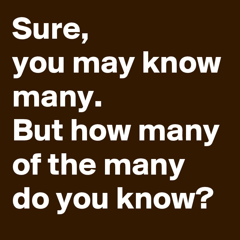 Sure,
you may know many.
But how many of the many
do you know?
