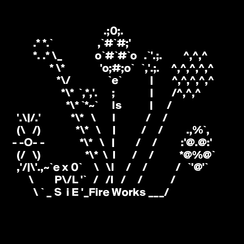 
                                       .;0;.
         .* *.`                   ,`#`#;'
         *. .* \_              o`#`#`o   .`'.;.         ^,^,^ 
                * \*               'o;#;o`   `,'.;.     ^,^,^,^,^
                   *\/                `e`            |        ^,^,^,^,^
                     *\*  `,*,'.      ;               |        /^,^,^
                       *\* `*~`      Is            |      /    
  '.\|/.'             *\*   \       I             /     /                          
  (\   /)               *\*   \     |           /     /          .,%`,     
- -O- -               *\*   \   |         /     /          :'@.@:'     
  (/   \)                   *\*  \  I       /     /           *@%@`         ,'/|\'.,~`e x 0`     \   \I     /     /            /   `'@'`
       \         P\/L '`   /   /I   /     /            /
         \ ` _ S  i E '_Fire Works ___/
