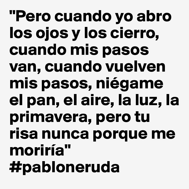 "Pero cuando yo abro los ojos y los cierro, cuando mis pasos van, cuando vuelven mis pasos, niégame el pan, el aire, la luz, la primavera, pero tu risa nunca porque me moriría" #pabloneruda