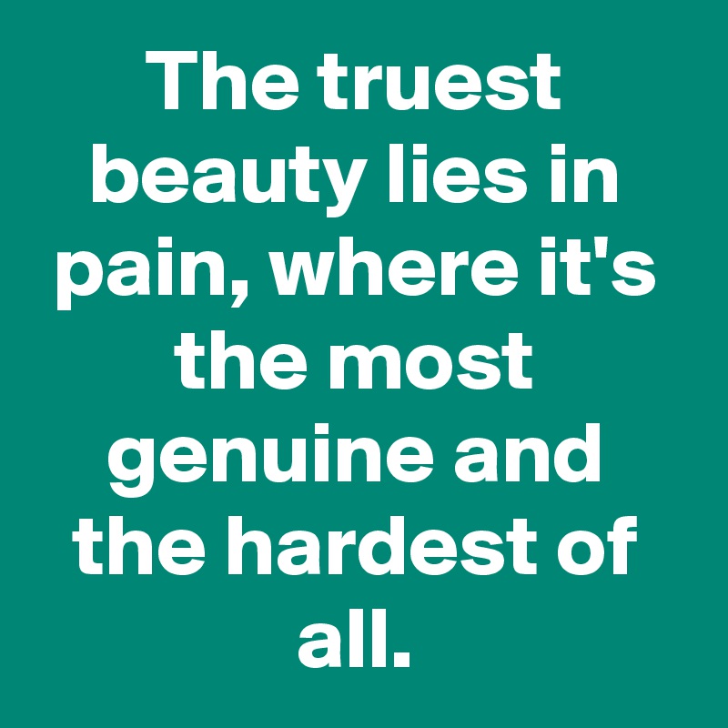 The truest beauty lies in pain, where it's the most genuine and the hardest of all.