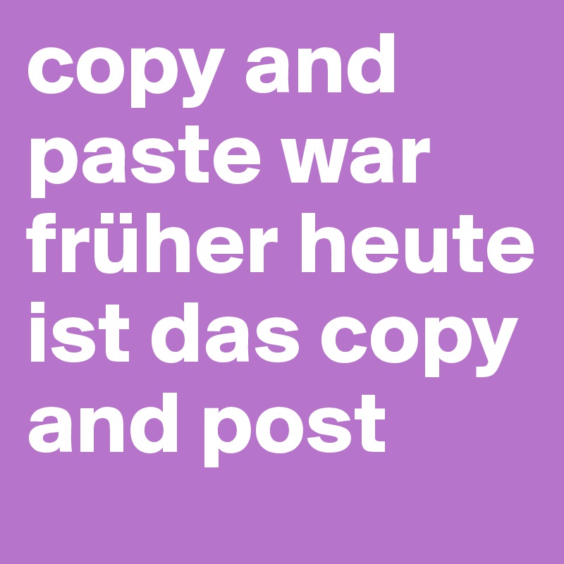copy and paste war früher heute ist das copy and post