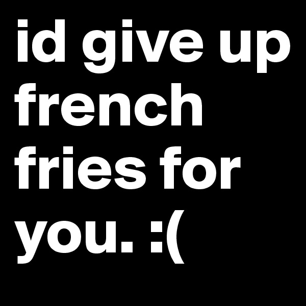 id give up french fries for you. :( 