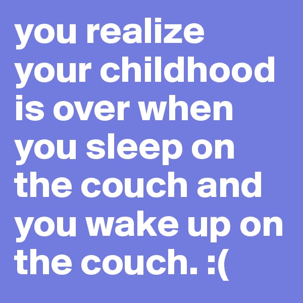 you realize your childhood is over when you sleep on the couch and you wake up on the couch. :(
