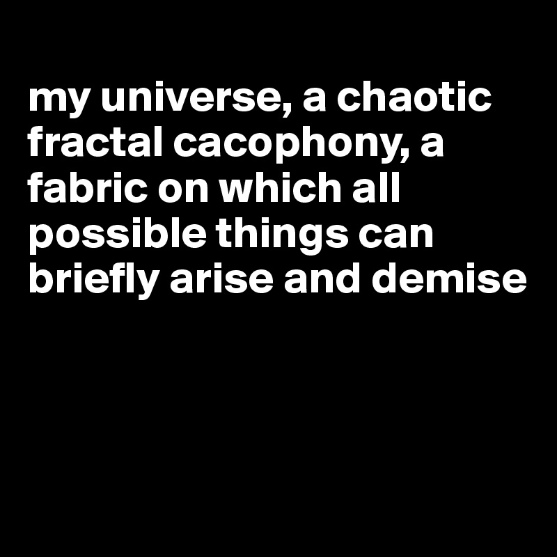 
my universe, a chaotic fractal cacophony, a fabric on which all possible things can briefly arise and demise



