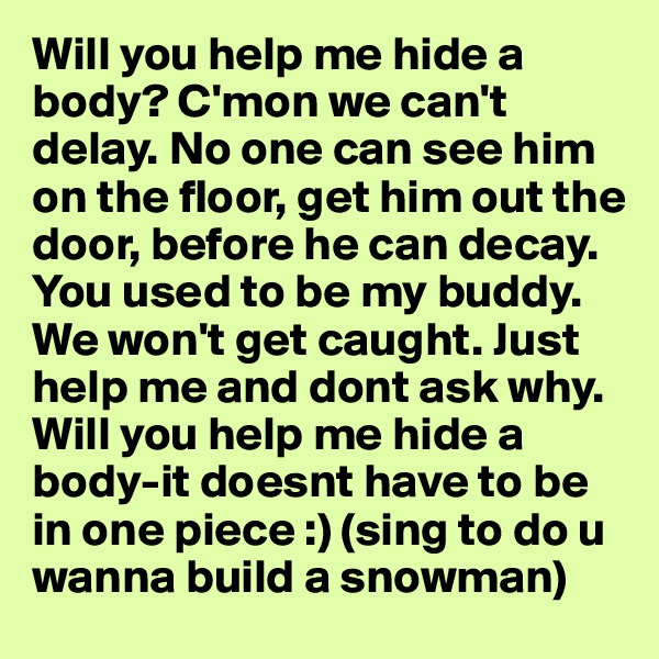 Will you help me hide a body? C'mon we can't delay. No one can see him on the floor, get him out the door, before he can decay. You used to be my buddy. We won't get caught. Just help me and dont ask why. Will you help me hide a body-it doesnt have to be in one piece :) (sing to do u wanna build a snowman)