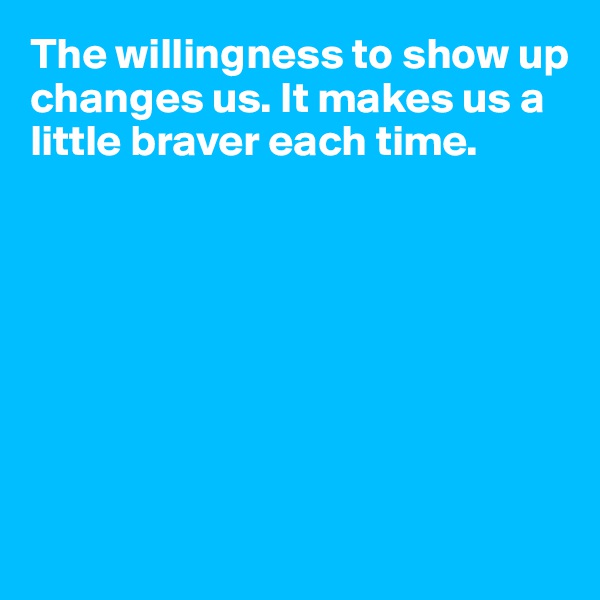 The willingness to show up changes us. It makes us a little braver each time.








