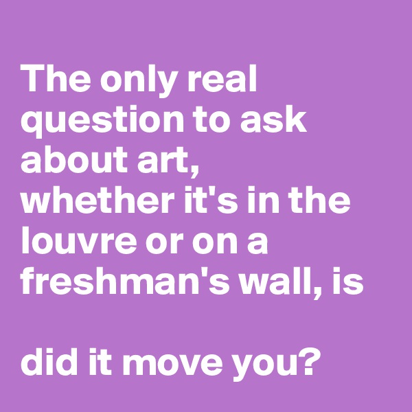 
The only real question to ask about art, 
whether it's in the louvre or on a freshman's wall, is 

did it move you?