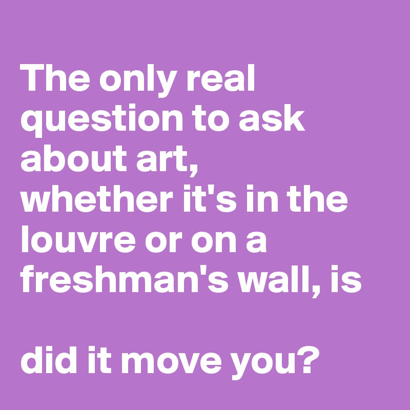 
The only real question to ask about art, 
whether it's in the louvre or on a freshman's wall, is 

did it move you?