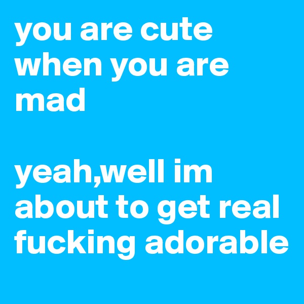 you are cute when you are mad 

yeah,well im about to get real fucking adorable 