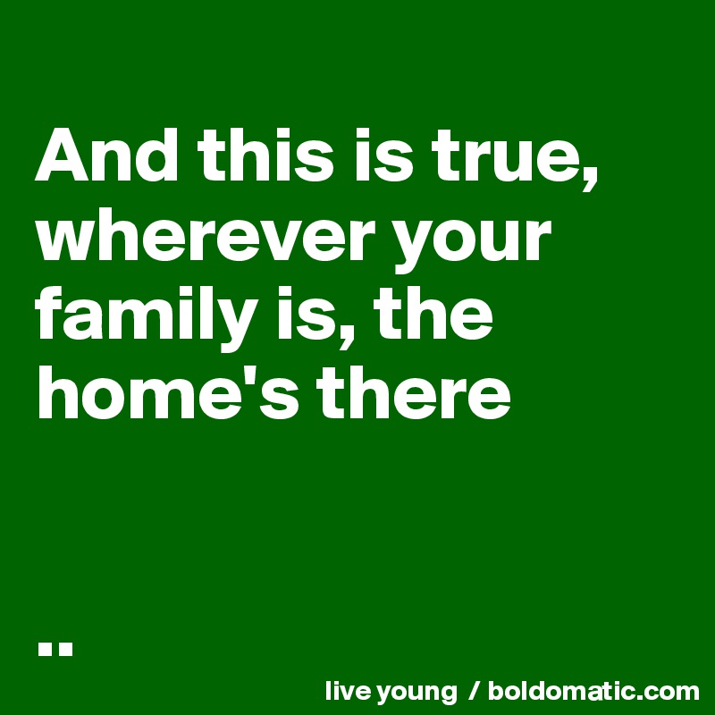 
And this is true, wherever your family is, the home's there


..