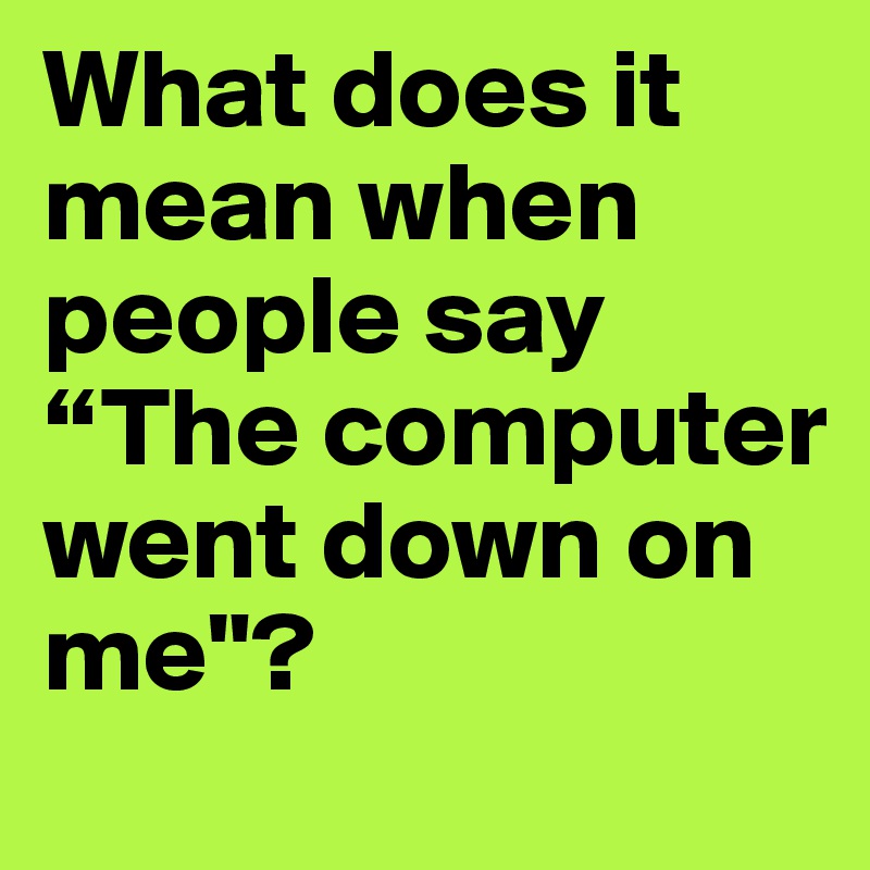 What does it mean when people say
“The computer went down on me"?