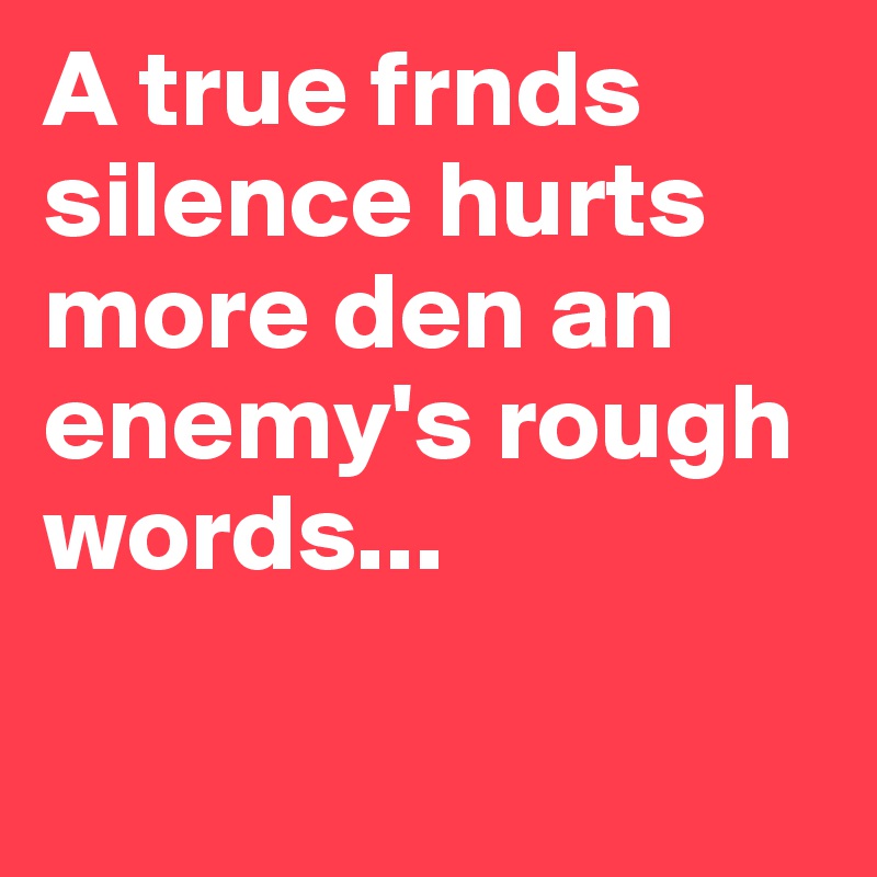 A true frnds silence hurts more den an enemy's rough words...

