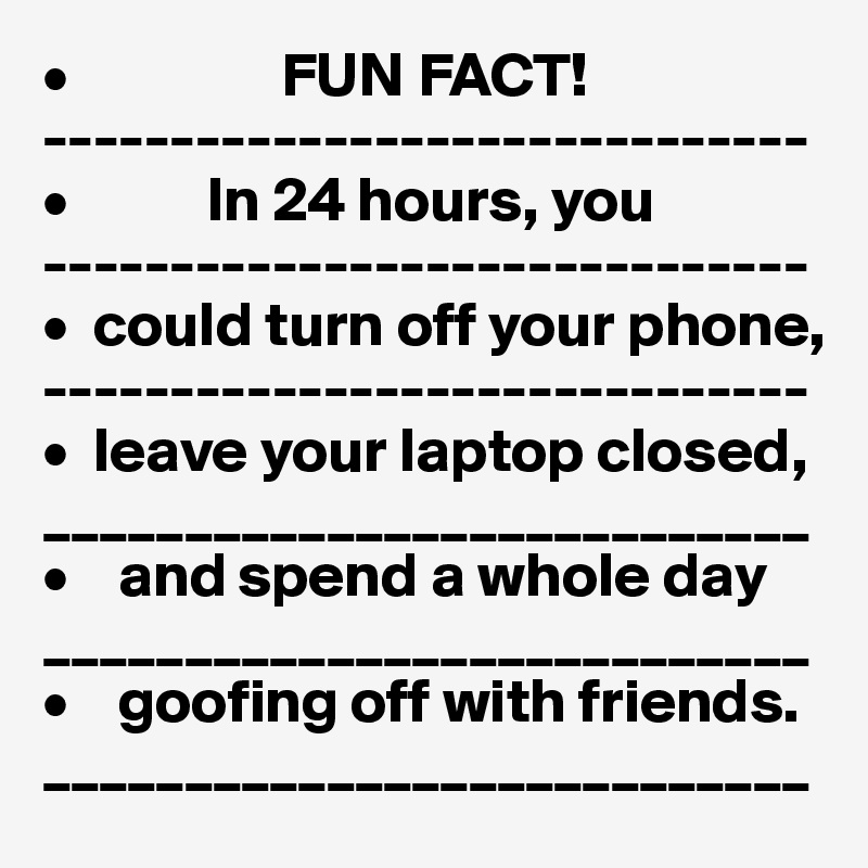 •                 FUN FACT!
------------------------------
•           In 24 hours, you
------------------------------
•  could turn off your phone,
------------------------------
•  leave your laptop closed,
___________________________
•    and spend a whole day
___________________________
•    goofing off with friends.
___________________________ 