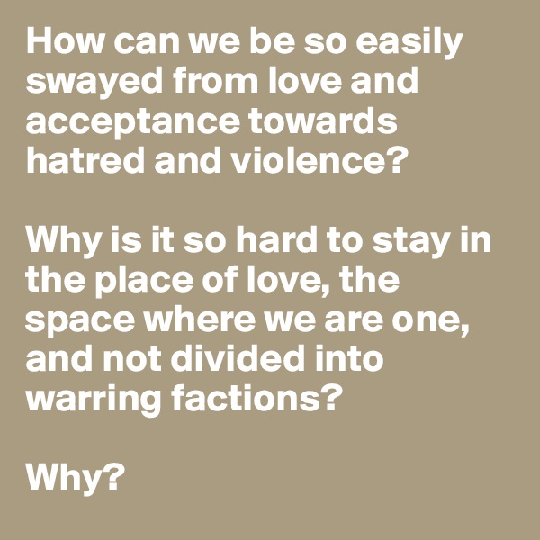 How can we be so easily swayed from love and acceptance towards hatred and violence? 

Why is it so hard to stay in the place of love, the space where we are one, and not divided into warring factions?

Why?