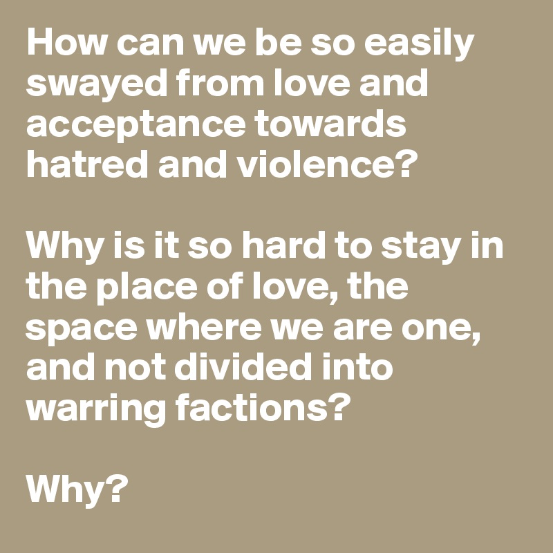 How can we be so easily swayed from love and acceptance towards hatred and violence? 

Why is it so hard to stay in the place of love, the space where we are one, and not divided into warring factions?

Why?