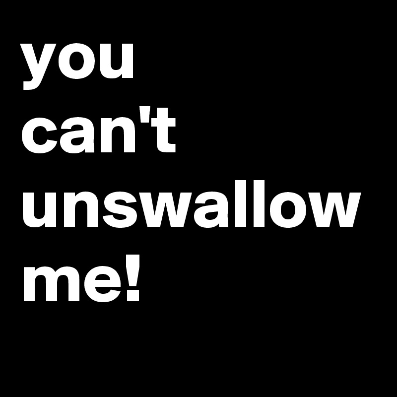 you 
can't 
unswallow
me!