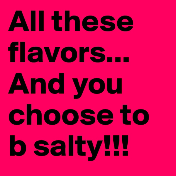 All these flavors... And you choose to b salty!!!