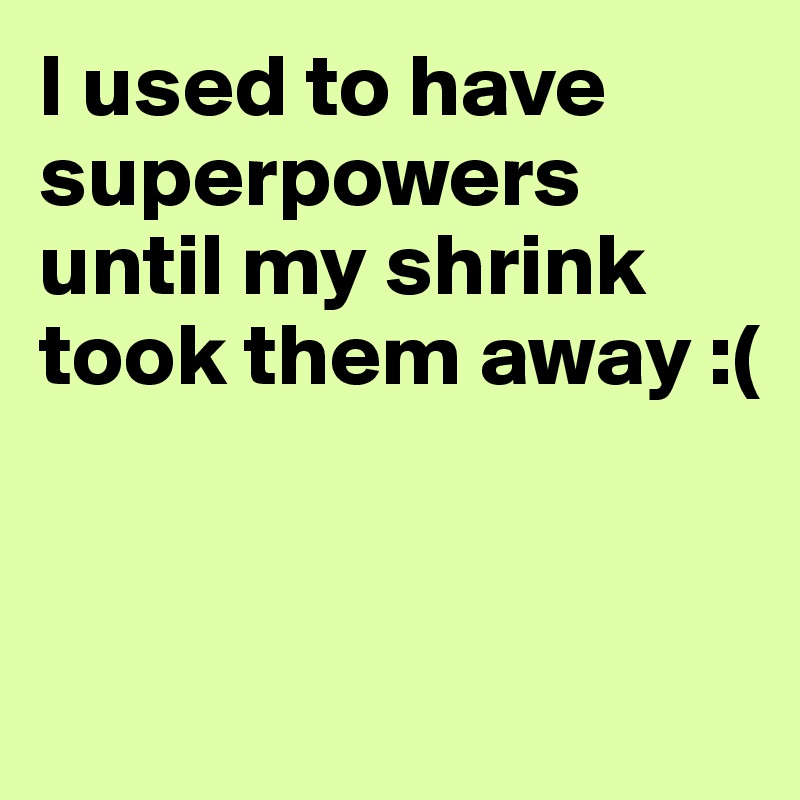 I used to have superpowers until my shrink took them away :(


