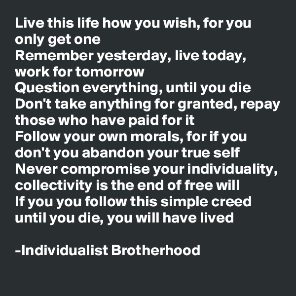 Live this life how you wish, for you only get one
Remember yesterday, live today, work for tomorrow
Question everything, until you die 
Don't take anything for granted, repay those who have paid for it
Follow your own morals, for if you don't you abandon your true self
Never compromise your individuality, collectivity is the end of free will  
If you you follow this simple creed until you die, you will have lived

-Individualist Brotherhood 
