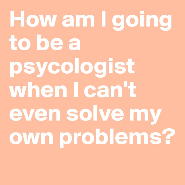How am I going to be a psycologist when I can't even solve my own problems?