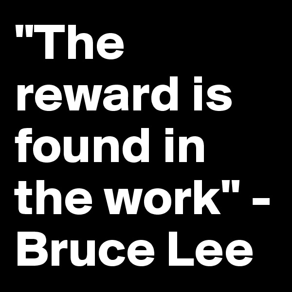 "The reward is found in the work" - Bruce Lee