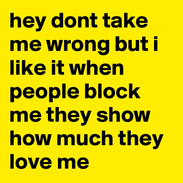 hey dont take me wrong but i like it when people block me they show how much they love me 