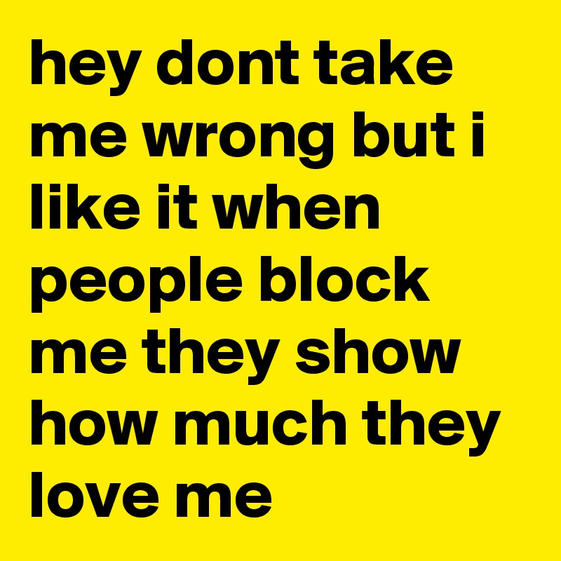 hey dont take me wrong but i like it when people block me they show how much they love me 