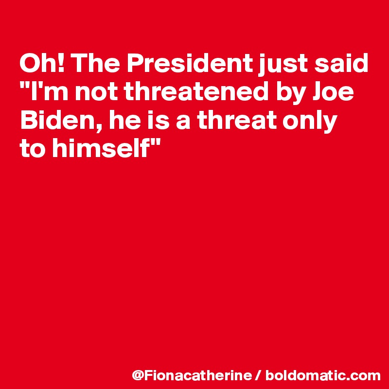 
Oh! The President just said
"I'm not threatened by Joe
Biden, he is a threat only
to himself"






