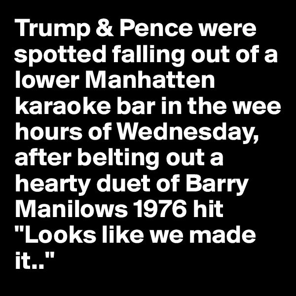 Trump & Pence were spotted falling out of a lower Manhatten karaoke bar in the wee hours of Wednesday,  after belting out a hearty duet of Barry Manilows 1976 hit "Looks like we made it.."