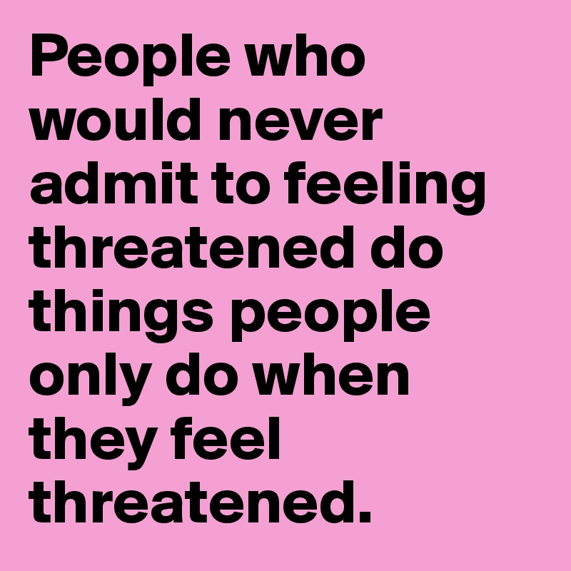 People who would never admit to feeling threatened do things people only do when they feel threatened.