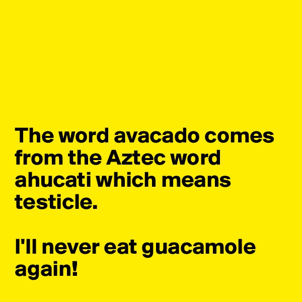 




The word avacado comes from the Aztec word ahucati which means testicle. 

I'll never eat guacamole again!