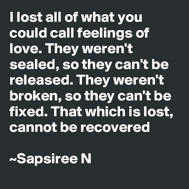 I lost all of what you could call feelings of love. They weren't sealed, so they can't be released. They weren't broken, so they can't be fixed. That which is lost, cannot be recovered

~Sapsiree N