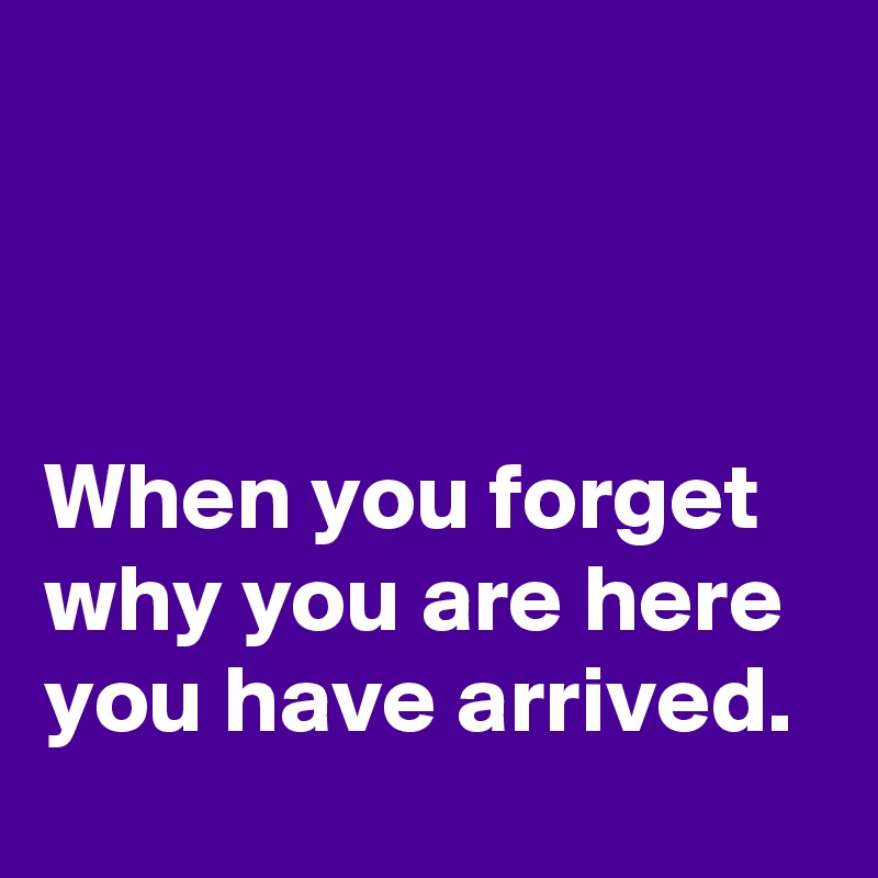 



When you forget why you are here you have arrived. 