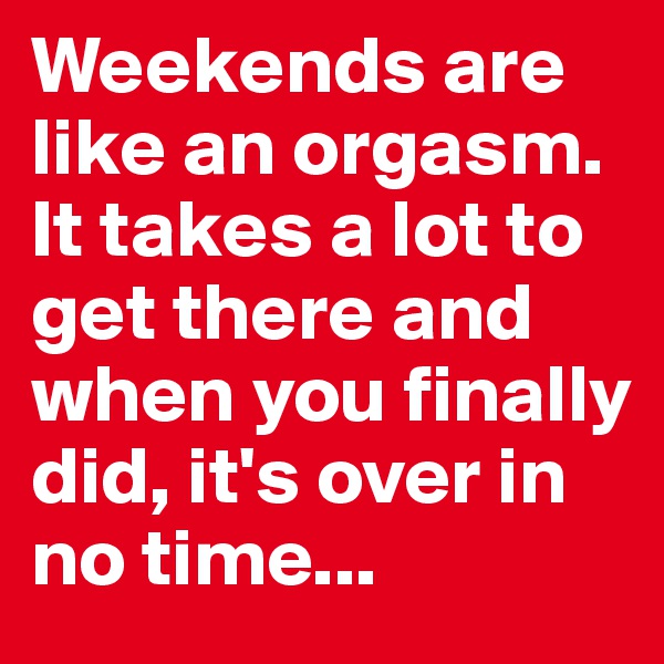 Weekends are like an orgasm.
It takes a lot to get there and when you finally did, it's over in no time...