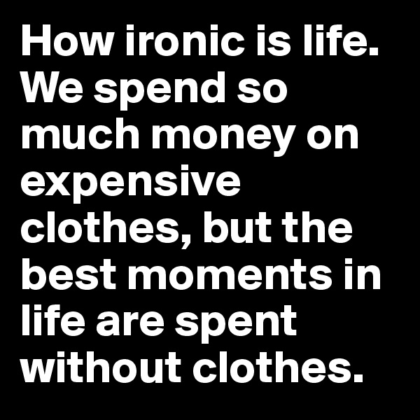 How ironic is life. We spend so much money on expensive clothes, but the best moments in life are spent without clothes.