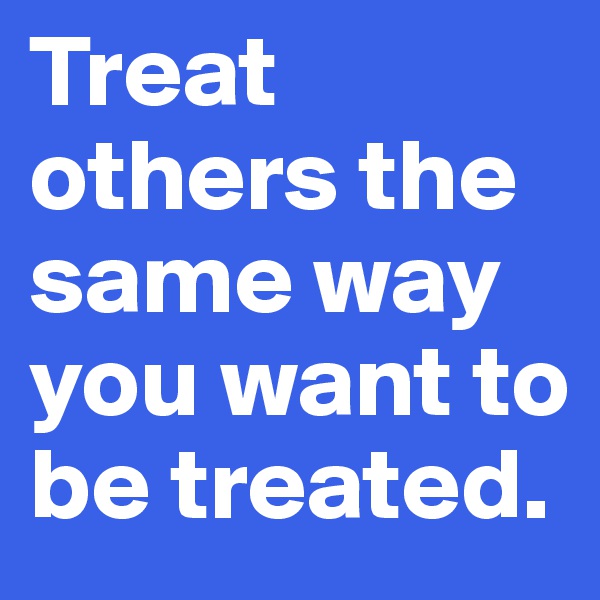 Treat others the same way you want to be treated.