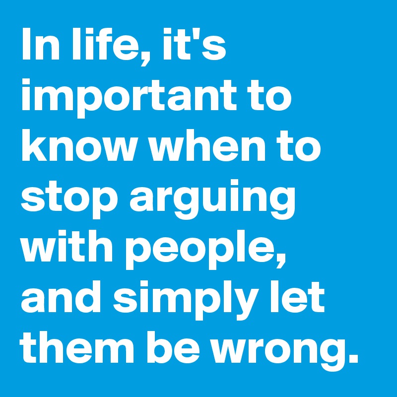 In life, it's important to know when to stop arguing with people, and simply let them be wrong.