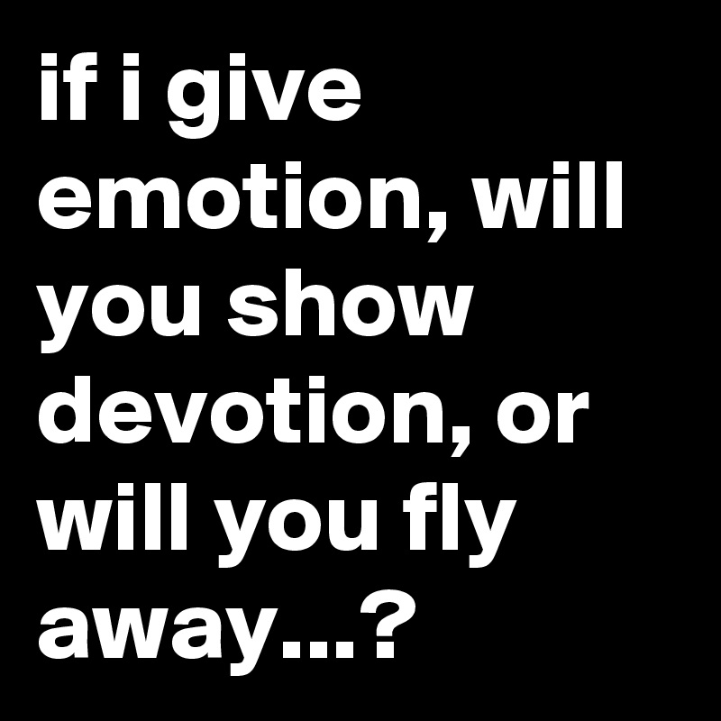 if i give emotion, will you show devotion, or will you fly away...?