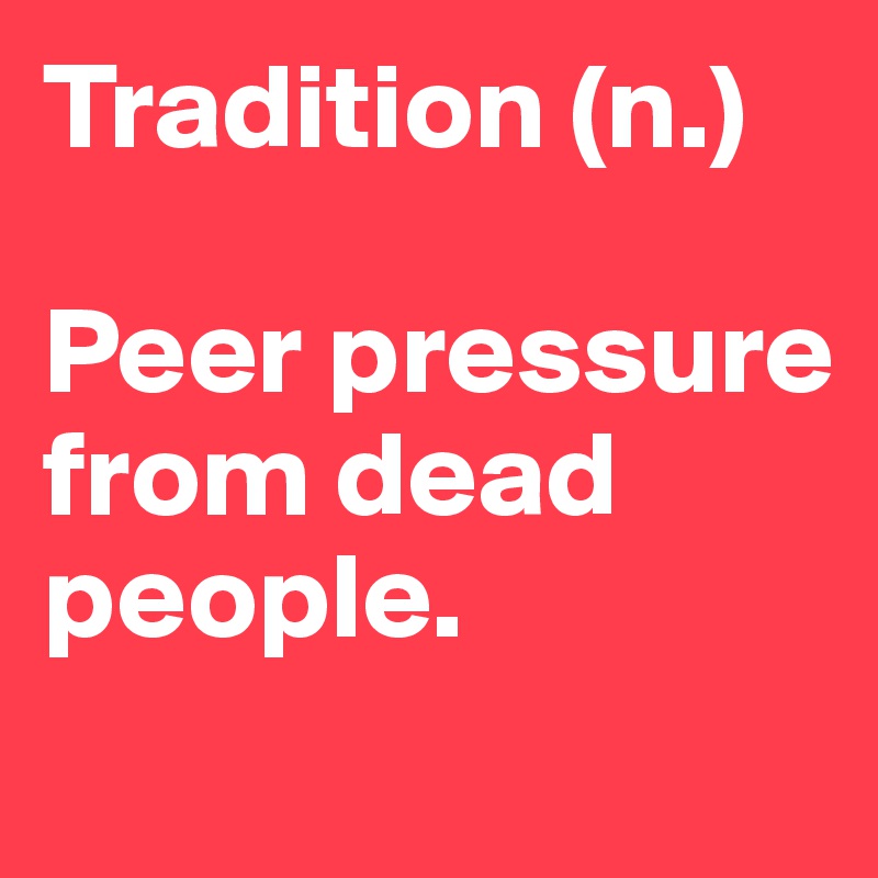 Tradition (n.)

Peer pressure from dead people.
