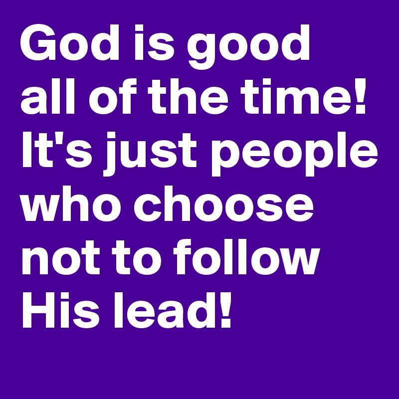 God is good all of the time! 
It's just people who choose not to follow His lead!