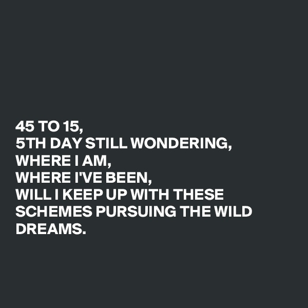 





45 TO 15,
5TH DAY STILL WONDERING,
WHERE I AM,
WHERE I'VE BEEN, 
WILL I KEEP UP WITH THESE SCHEMES PURSUING THE WILD DREAMS. 


