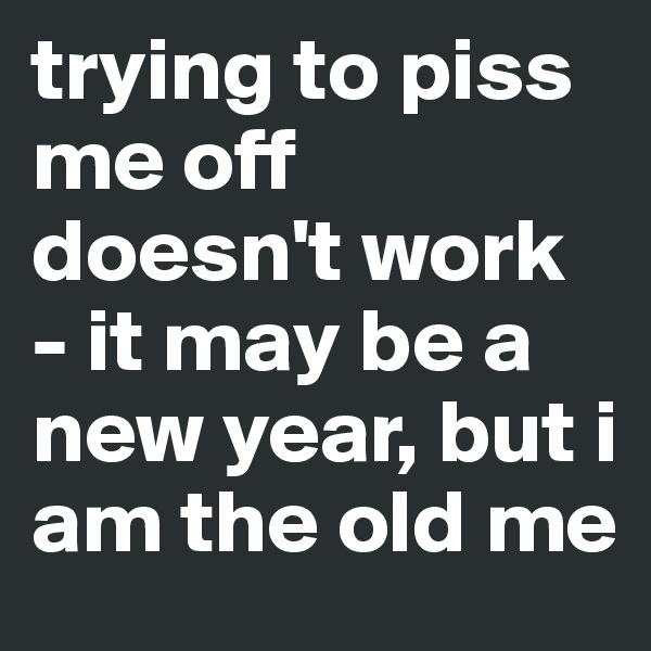 trying to piss me off doesn't work - it may be a new year, but i am the old me